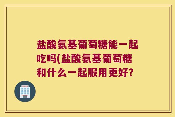 盐酸氨基葡萄糖能一起吃吗(盐酸氨基葡萄糖和什么一起服用更好？