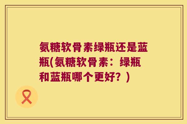 氨糖软骨素绿瓶还是蓝瓶(氨糖软骨素：绿瓶和蓝瓶哪个更好？)