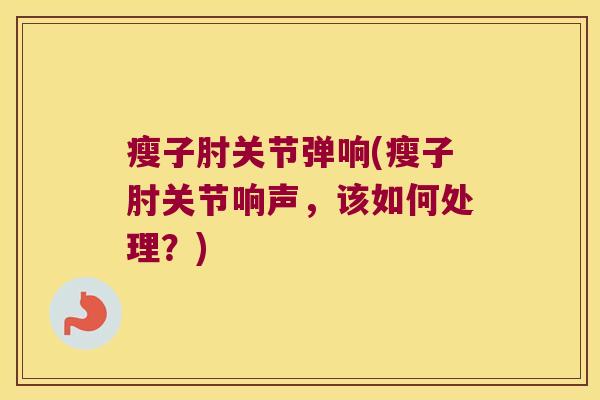 瘦子肘关节弹响(瘦子肘关节响声，该如何处理？)