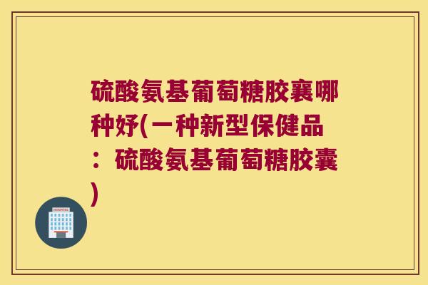 硫酸氨基葡萄糖胶襄哪种妤(一种新型保健品:硫酸氨基葡萄糖胶囊) 硫酸氨基葡萄糖胶襄哪种妤(一种新型保健品:硫酸氨基葡萄糖胶囊)
