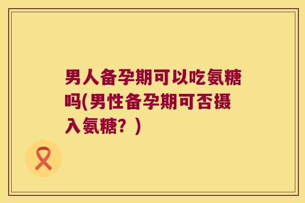 男人备孕期可以吃氨糖吗(男性备孕期可否摄入氨糖？)