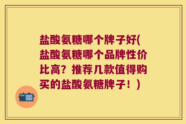 盐酸氨糖哪个牌子好(盐酸氨糖哪个品牌性价比高?推荐几款值得购买的盐酸氨糖牌子!) 盐酸氨糖哪个牌子好(盐酸氨糖哪个品牌性价比高?推荐几款值得购买的盐酸氨糖牌子!)