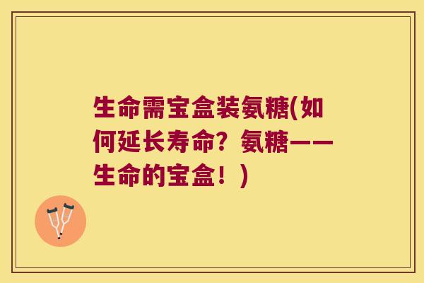 生命需宝盒装氨糖(如何延长寿命？氨糖——生命的宝盒！)