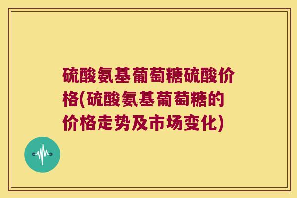 硫酸氨基葡萄糖硫酸价格(硫酸氨基葡萄糖的价格走势及市场变化)