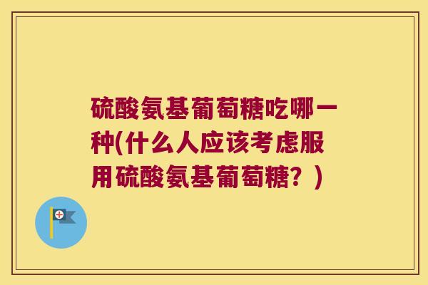 硫酸氨基葡萄糖吃哪一种(什么人应该考虑服用硫酸氨基葡萄糖?) 硫酸氨基葡萄糖吃哪一种(什么人应该考虑服用硫酸氨基葡萄糖?)