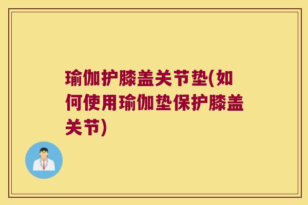 瑜伽护膝盖关节垫(如何使用瑜伽垫保护膝盖关节)