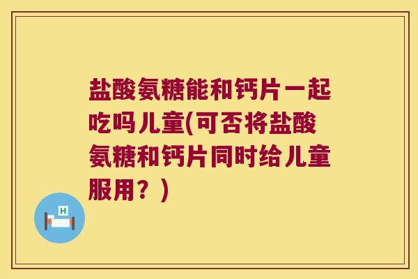盐酸氨糖能和钙片一起吃吗儿童(可否将盐酸氨糖和钙片同时给儿童服用？)