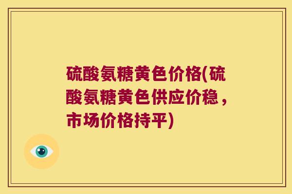 硫酸氨糖黄色价格(硫酸氨糖黄色供应价稳，市场价格持平)