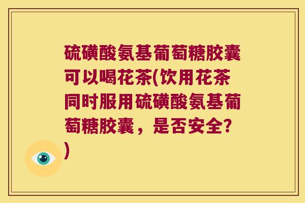 硫磺酸氨基葡萄糖胶囊可以喝花茶(饮用花茶同时服用硫磺酸氨基葡萄糖胶囊,是否安全?) 硫磺酸氨基葡萄糖胶囊可以喝花茶(饮用花茶同时服用硫磺酸氨基葡萄糖胶囊,是否安全?)