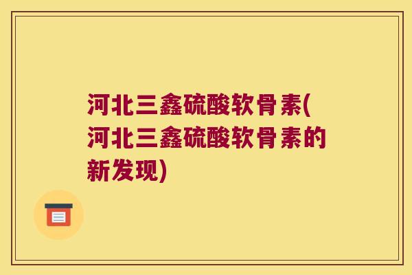河北三鑫硫酸软骨素(河北三鑫硫酸软骨素的新发现) 河北三鑫硫酸软骨素(河北三鑫硫酸软骨素的新发现)