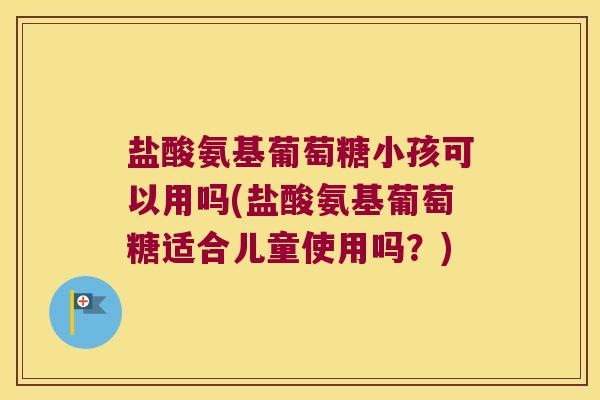 盐酸氨基葡萄糖小孩可以用吗(盐酸氨基葡萄糖适合儿童使用吗？)
