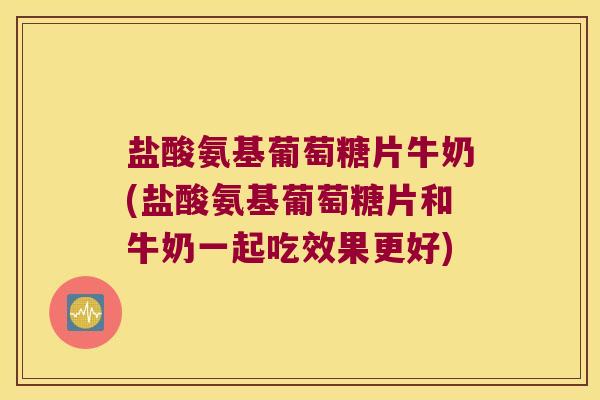 盐酸氨基葡萄糖片牛奶(盐酸氨基葡萄糖片和牛奶一起吃效果更好)