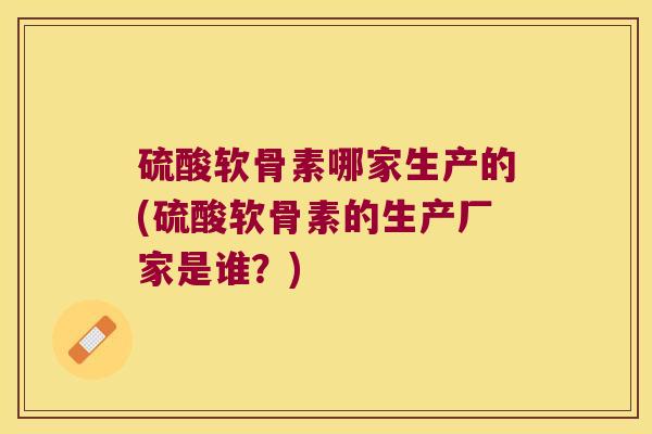 硫酸软骨素哪家生产的(硫酸软骨素的生产厂家是谁?) 硫酸软骨素哪家生产的(硫酸软骨素的生产厂家是谁?)