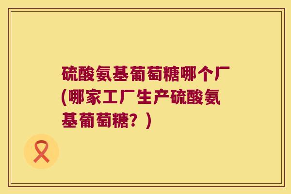 硫酸氨基葡萄糖哪个厂(哪家工厂生产硫酸氨基葡萄糖?) 硫酸氨基葡萄糖哪个厂(哪家工厂生产硫酸氨基葡萄糖?)