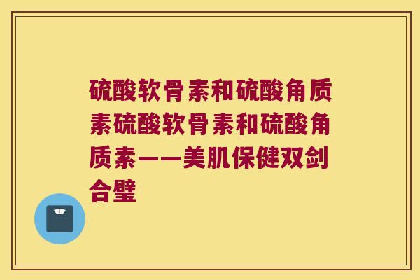 硫酸软骨素和硫酸角质素硫酸软骨素和硫酸角质素——美肌保健双剑合璧