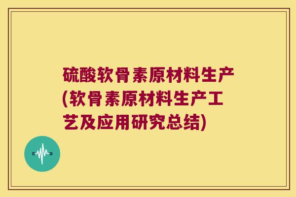 硫酸软骨素原材料生产(软骨素原材料生产工艺及应用研究总结)