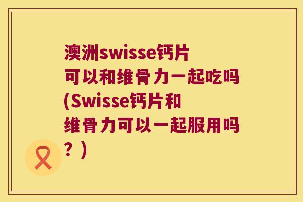 澳洲swisse钙片可以和维骨力一起吃吗(Swisse钙片和维骨力可以一起服用吗？)