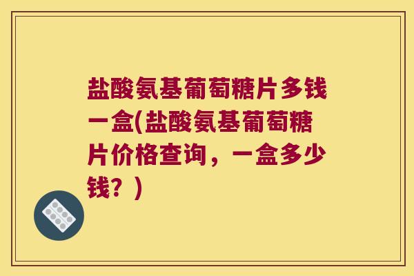 盐酸氨基葡萄糖片多钱一盒(盐酸氨基葡萄糖片价格查询，一盒多少钱？)