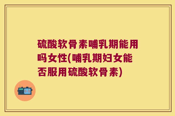 硫酸软骨素哺乳期能用吗女性(哺乳期妇女能否服用硫酸软骨素)