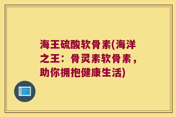 海王硫酸软骨素(海洋之王：骨灵素软骨素，助你拥抱健康生活)