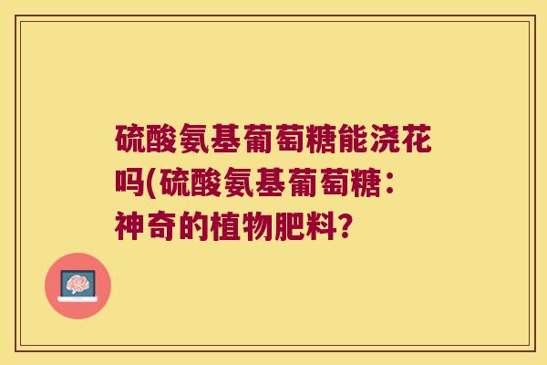 硫酸氨基葡萄糖能浇花吗(硫酸氨基葡萄糖：神奇的植物肥料？