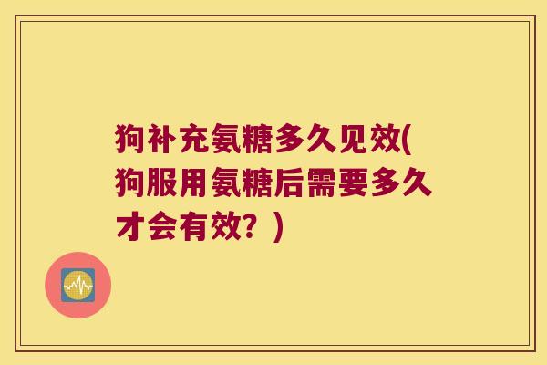 狗补充氨糖多久见效(狗服用氨糖后需要多久才会有效?) 狗补充氨糖多久见效(狗服用氨糖后需要多久才会有效?)