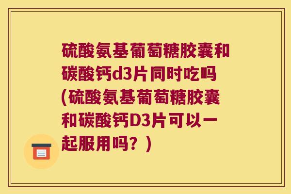 硫酸氨基葡萄糖胶囊和碳酸钙d3片同时吃吗(硫酸氨基葡萄糖胶囊和碳酸钙D3片可以一起服用吗?) 硫酸氨基葡萄糖胶囊和碳酸钙d3片同时吃吗(硫酸氨基葡萄糖胶囊和碳酸钙D3片可以一起服用吗?)