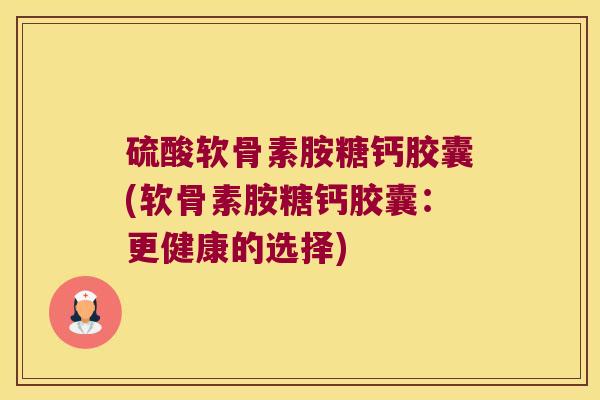 硫酸软骨素胺糖钙胶囊(软骨素胺糖钙胶囊：更健康的选择)