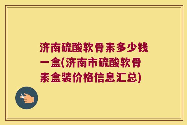 济南硫酸软骨素多少钱一盒(济南市硫酸软骨素盒装价格信息汇总) 济南硫酸软骨素多少钱一盒(济南市硫酸软骨素盒装价格信息汇总)