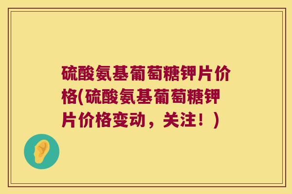 硫酸氨基葡萄糖钾片价格(硫酸氨基葡萄糖钾片价格变动，关注！)