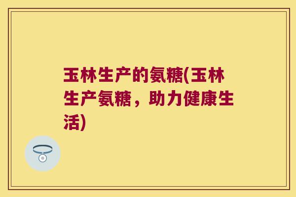 玉林生产的氨糖(玉林生产氨糖,助力健康生活) 玉林生产的氨糖(玉林生产氨糖,助力健康生活)