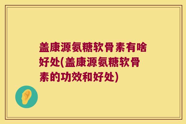 盖康源氨糖软骨素有啥好处(盖康源氨糖软骨素的功效和好处) 盖康源氨糖软骨素有啥好处(盖康源氨糖软骨素的功效和好处)
