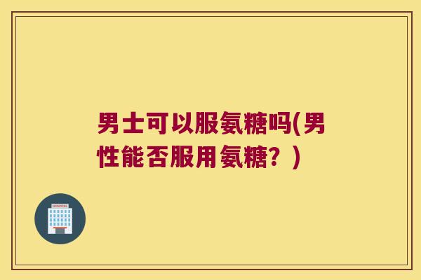 男士可以服氨糖吗(男性能否服用氨糖？)