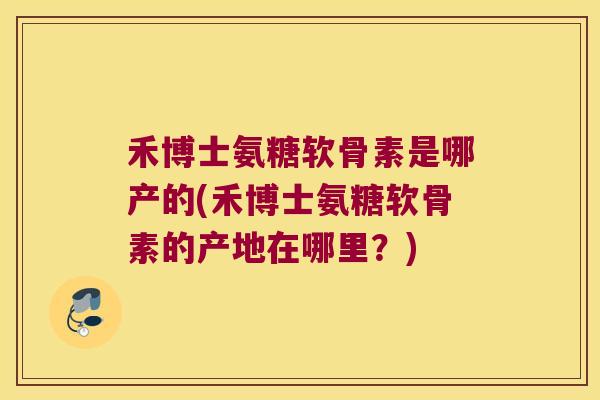 禾博士氨糖软骨素是哪产的(禾博士氨糖软骨素的产地在哪里？)