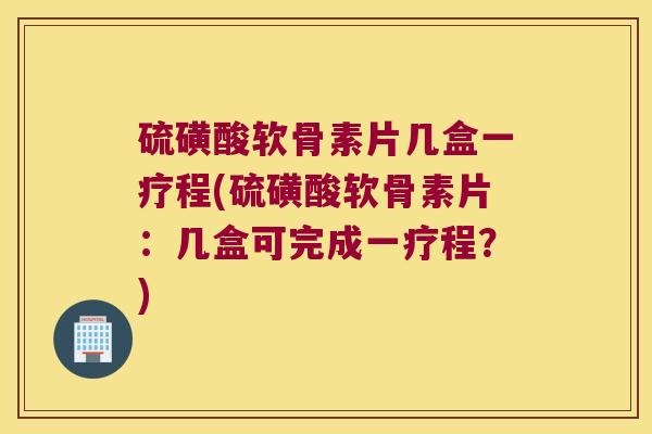 硫磺酸软骨素片几盒一疗程(硫磺酸软骨素片：几盒可完成一疗程？)