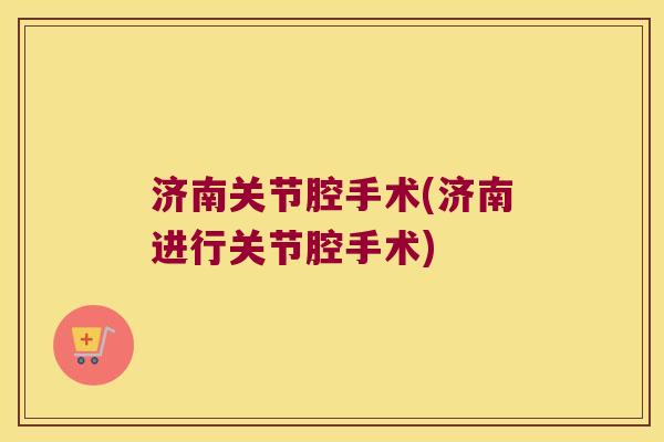 济南关节腔手术(济南进行关节腔手术)
