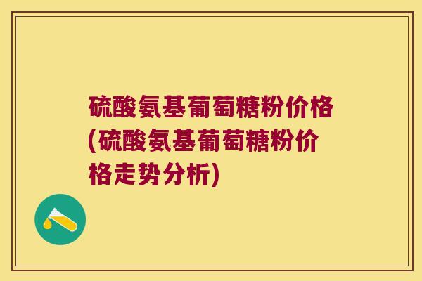 硫酸氨基葡萄糖粉价格(硫酸氨基葡萄糖粉价格走势分析) 硫酸氨基葡萄糖粉价格(硫酸氨基葡萄糖粉价格走势分析)