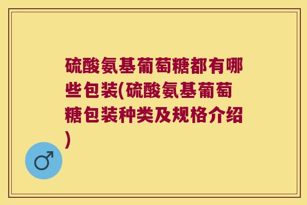 硫酸氨基葡萄糖都有哪些包装(硫酸氨基葡萄糖包装种类及规格介绍)