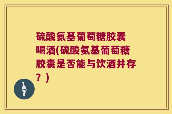 硫酸氨基葡萄糖胶囊 喝酒(硫酸氨基葡萄糖胶囊是否能与饮酒并存?) 硫酸氨基葡萄糖胶囊 喝酒(硫酸氨基葡萄糖胶囊是否能与饮酒并存?)