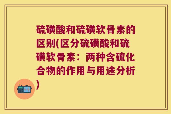 硫磺酸和硫磺软骨素的区别(区分硫磺酸和硫磺软骨素:两种含硫化合物的作用与用途分析) 硫磺酸和硫磺软骨素的区别(区分硫磺酸和硫磺软骨素:两种含硫化合物的作用与用途分析)