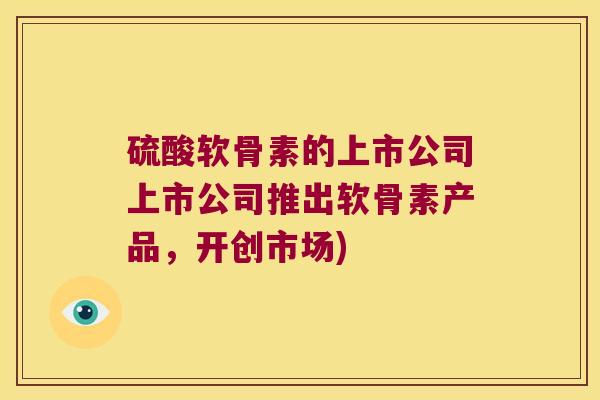 硫酸软骨素的上市公司上市公司推出软骨素产品,开创市场) 硫酸软骨素的上市公司上市公司推出软骨素产品,开创市场)