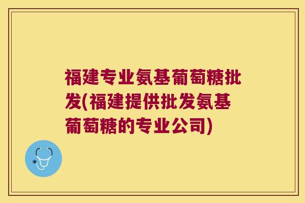 福建专业氨基葡萄糖批发(福建提供批发氨基葡萄糖的专业公司)