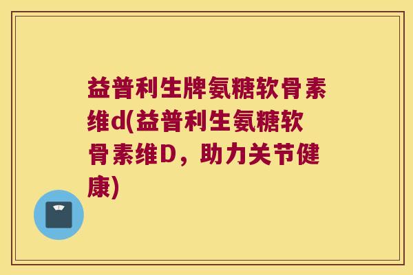 益普利生牌氨糖软骨素维d(益普利生氨糖软骨素维D,助力关节健康) 益普利生牌氨糖软骨素维d(益普利生氨糖软骨素维D,助力关节健康)