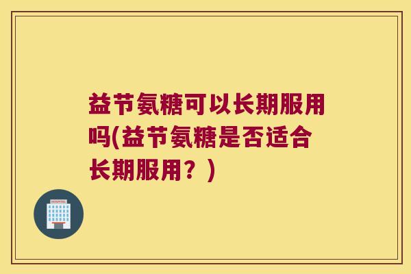 益节氨糖可以长期服用吗(益节氨糖是否适合长期服用？)