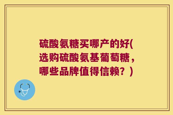 硫酸氨糖买哪产的好(选购硫酸氨基葡萄糖，哪些品牌值得信赖？)