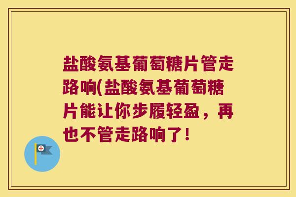 盐酸氨基葡萄糖片管走路响(盐酸氨基葡萄糖片能让你步履轻盈，再也不管走路响了！