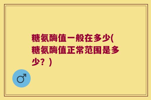 糖氨酶值一般在多少(糖氨酶值正常范围是多少?) 糖氨酶值一般在多少(糖氨酶值正常范围是多少?)