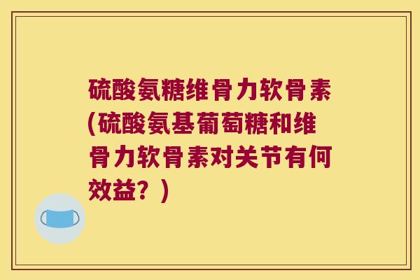 硫酸氨糖维骨力软骨素(硫酸氨基葡萄糖和维骨力软骨素对关节有何效益？)