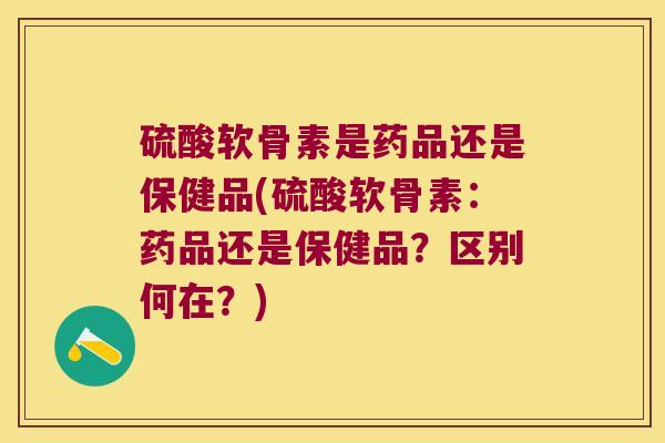 硫酸软骨素是药品还是保健品(硫酸软骨素:药品还是保健品?区别何在?) 硫酸软骨素是药品还是保健品(硫酸软骨素:药品还是保健品?区别何在?)