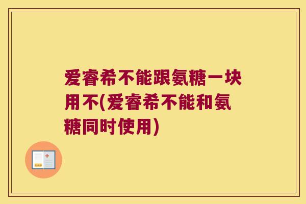爱睿希不能跟氨糖一块用不(爱睿希不能和氨糖同时使用) 爱睿希不能跟氨糖一块用不(爱睿希不能和氨糖同时使用)